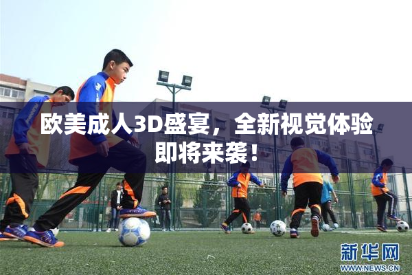 欧美成人3D盛宴，全新视觉体验即将来袭！