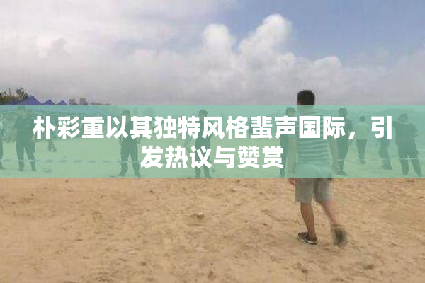 朴彩重以其独特风格蜚声国际，引发热议与赞赏