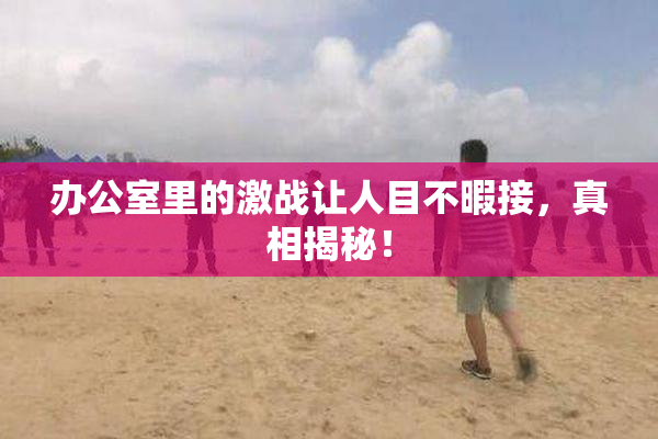 办公室里的激战让人目不暇接，真相揭秘！