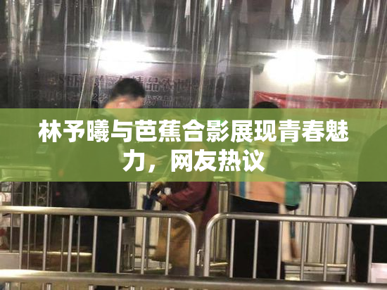 林予曦与芭蕉合影展现青春魅力，网友热议