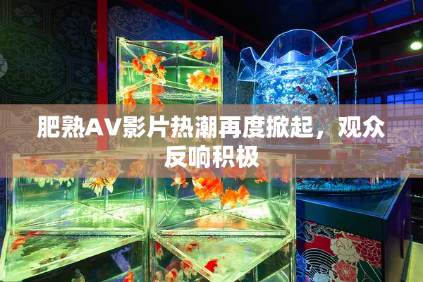 肥熟AV影片热潮再度掀起，观众反响积极