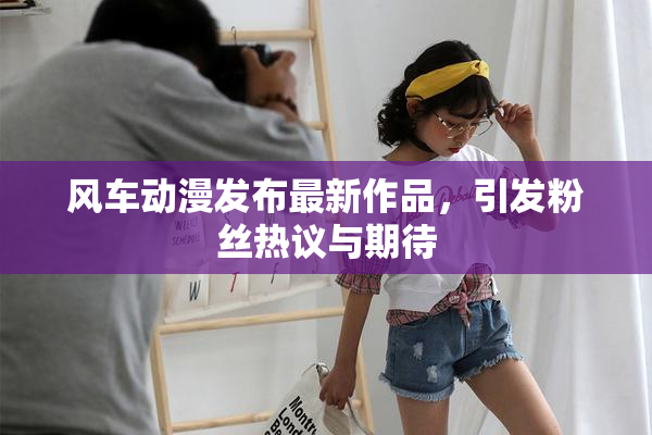 风车动漫发布最新作品，引发粉丝热议与期待