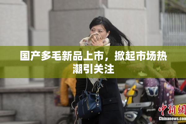 国产多毛新品上市，掀起市场热潮引关注