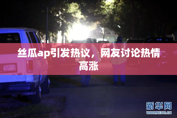 丝瓜ap引发热议，网友讨论热情高涨