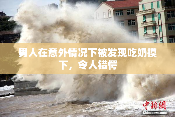 男人在意外情况下被发现吃奶摸下，令人错愕