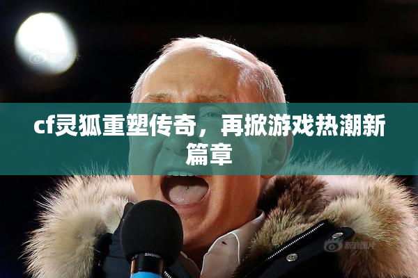 cf灵狐重塑传奇，再掀游戏热潮新篇章