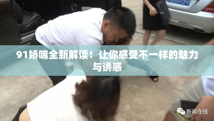 91娇喘全新解读！让你感受不一样的魅力与诱惑
