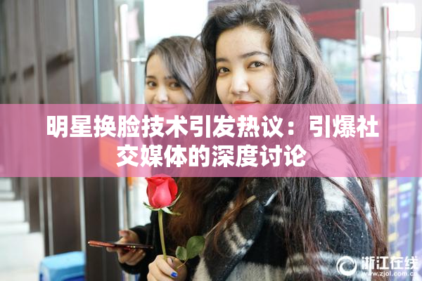 明星换脸技术引发热议：引爆社交媒体的深度讨论