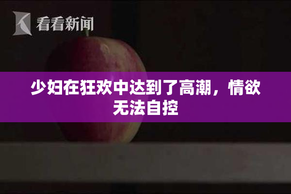 少妇在狂欢中达到了高潮，情欲无法自控