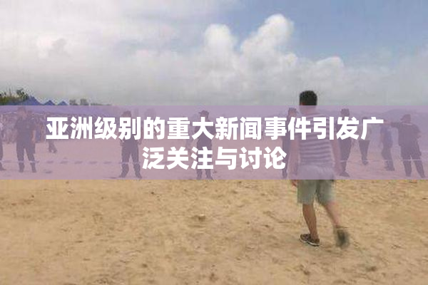 亚洲级别的重大新闻事件引发广泛关注与讨论