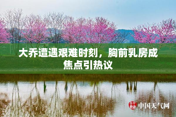 大乔遭遇艰难时刻，胸前乳房成焦点引热议