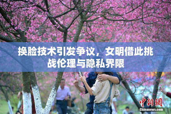 换脸技术引发争议，女明借此挑战伦理与隐私界限