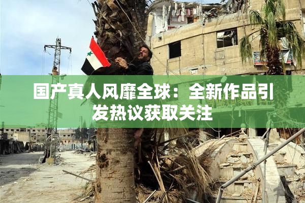 国产真人风靡全球：全新作品引发热议获取关注