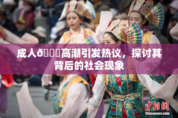 成人🔞高潮引发热议，探讨其背后的社会现象