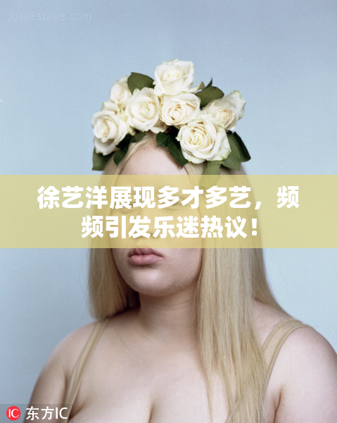 徐艺洋展现多才多艺，频频引发乐迷热议！