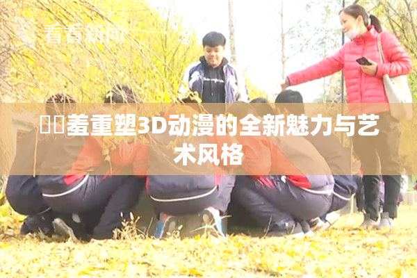 ❌‌羞重塑3D动漫的全新魅力与艺术风格