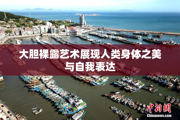 大胆裸露艺术展现人类身体之美与自我表达