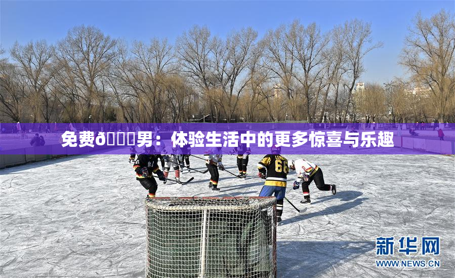 免费🔞男：体验生活中的更多惊喜与乐趣
