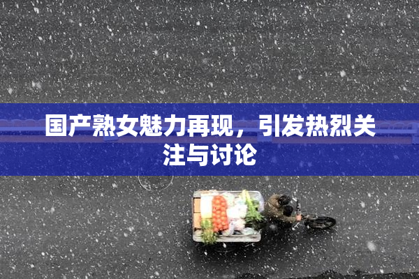 国产熟女魅力再现，引发热烈关注与讨论