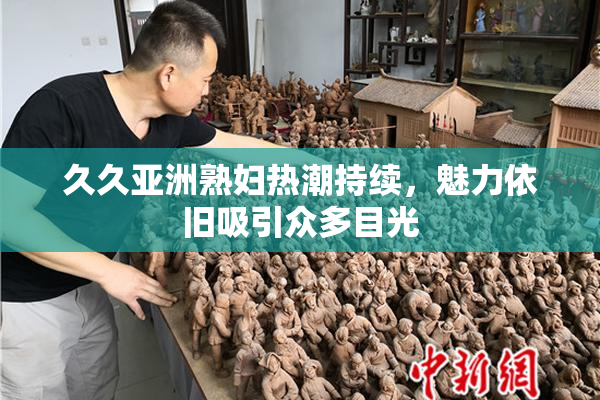 久久亚洲熟妇热潮持续，魅力依旧吸引众多目光