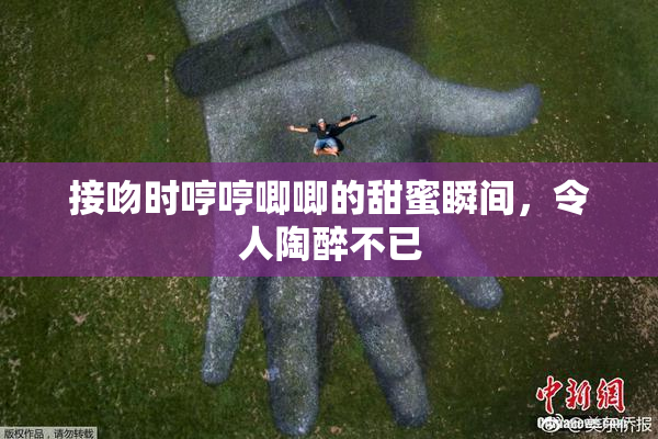接吻时哼哼唧唧的甜蜜瞬间，令人陶醉不已