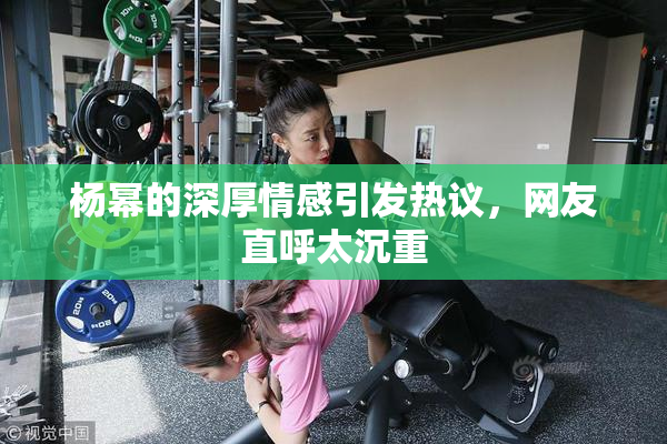 杨幂的深厚情感引发热议，网友直呼太沉重