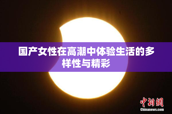 国产女性在高潮中体验生活的多样性与精彩