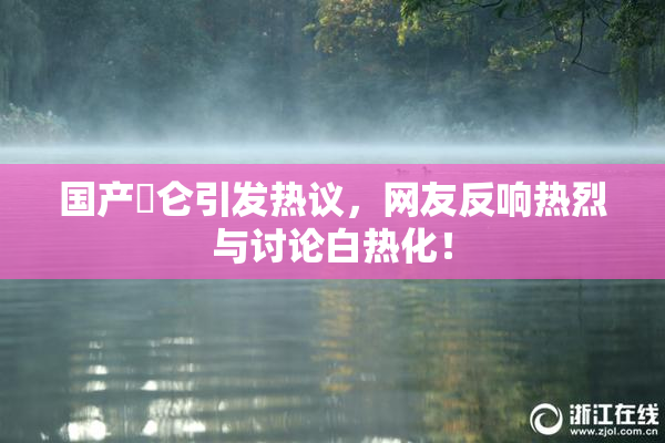 国产婬仑引发热议，网友反响热烈与讨论白热化！