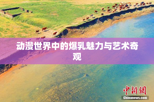 动漫世界中的爆乳魅力与艺术奇观