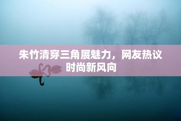 朱竹清穿三角展魅力，网友热议时尚新风向