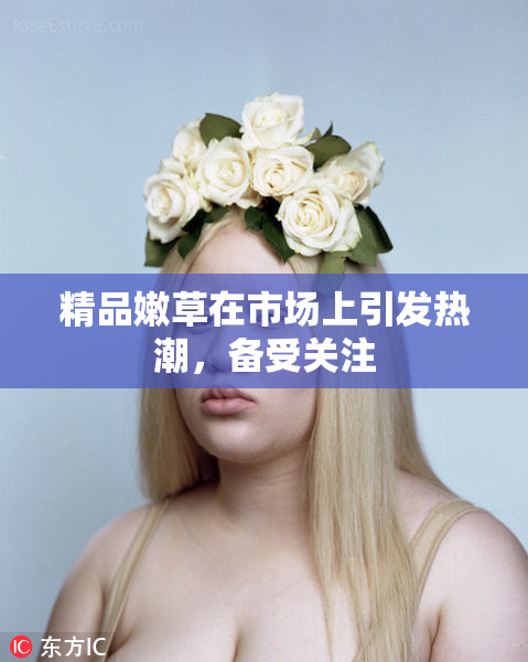 精品嫩草在市场上引发热潮，备受关注