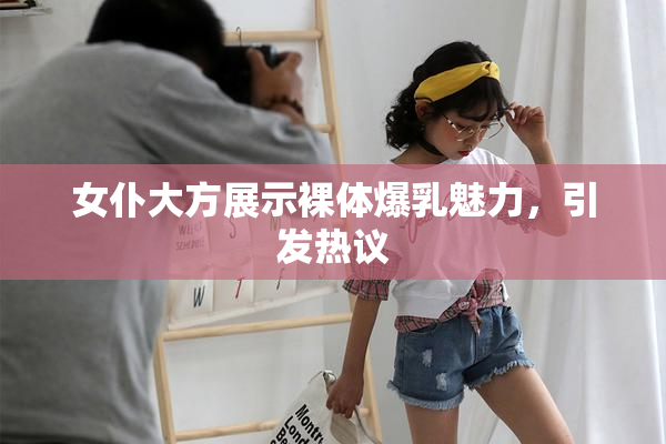女仆大方展示裸体爆乳魅力，引发热议