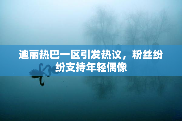 迪丽热巴一区引发热议，粉丝纷纷支持年轻偶像