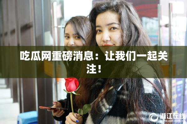 吃瓜网重磅消息：让我们一起关注！
