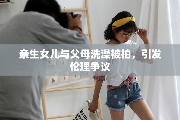 亲生女儿与父母洗澡被拍，引发伦理争议