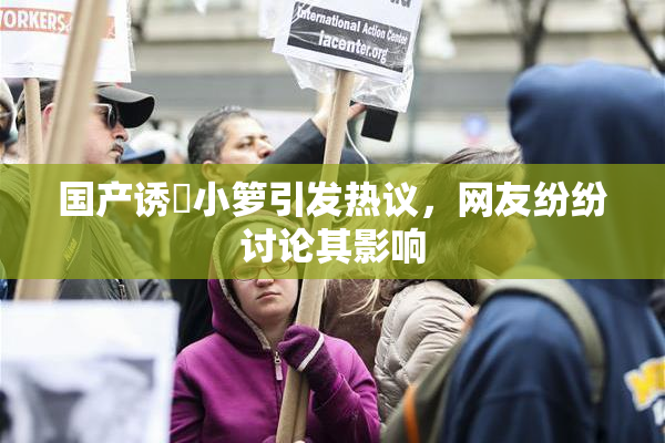 国产诱奷小箩引发热议，网友纷纷讨论其影响