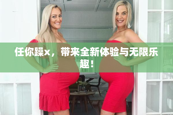 任你躁x，带来全新体验与无限乐趣！