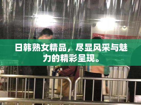 日韩熟女精品，尽显风采与魅力的精彩呈现。