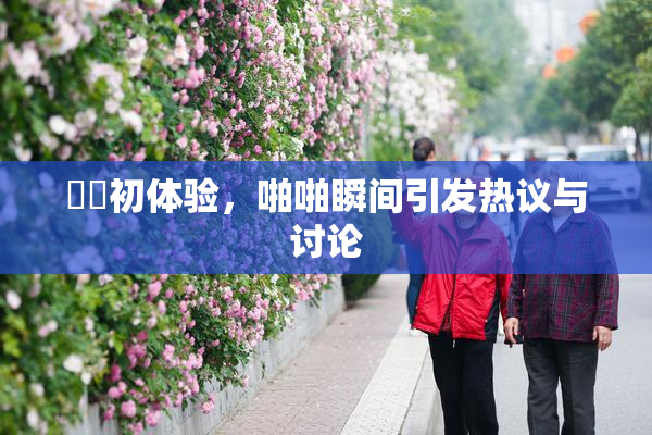 妺妺初体验，啪啪瞬间引发热议与讨论