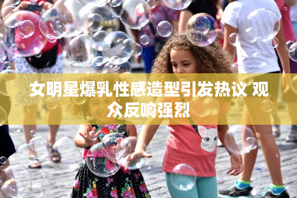 女明星爆乳性感造型引发热议 观众反响强烈