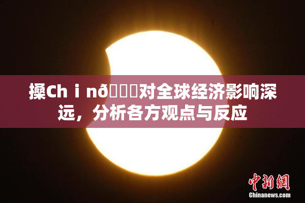 搡Chⅰn🈚对全球经济影响深远，分析各方观点与反应