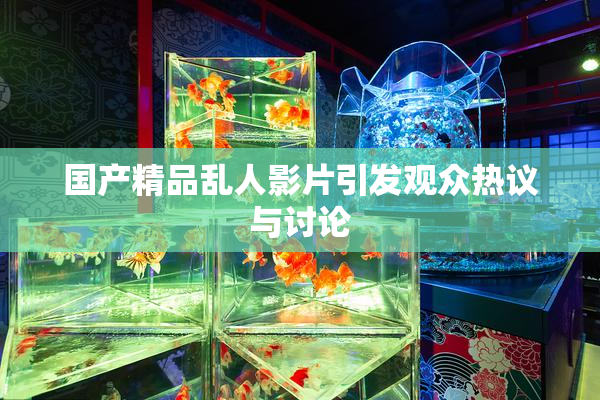 国产精品乱人影片引发观众热议与讨论