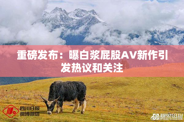 重磅发布：曝白浆屁股AV新作引发热议和关注