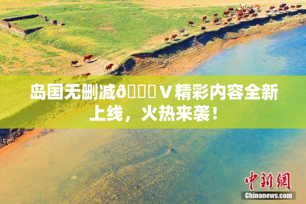 岛国无删减🈚Ⅴ精彩内容全新上线，火热来袭！
