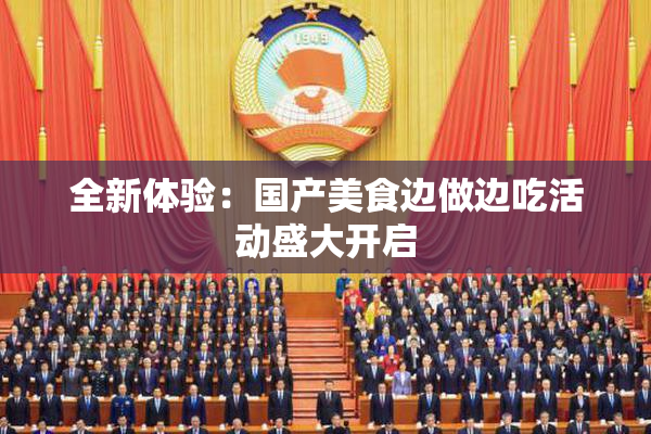 全新体验：国产美食边做边吃活动盛大开启