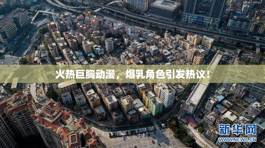 火热巨胸动漫，爆乳角色引发热议！