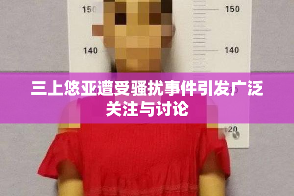 三上悠亚遭受骚扰事件引发广泛关注与讨论
