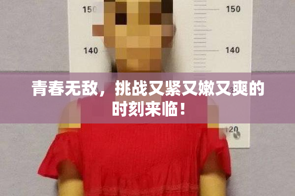 青春无敌，挑战又紧又嫩又爽的时刻来临！