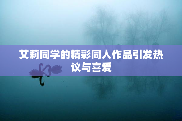 艾莉同学的精彩同人作品引发热议与喜爱