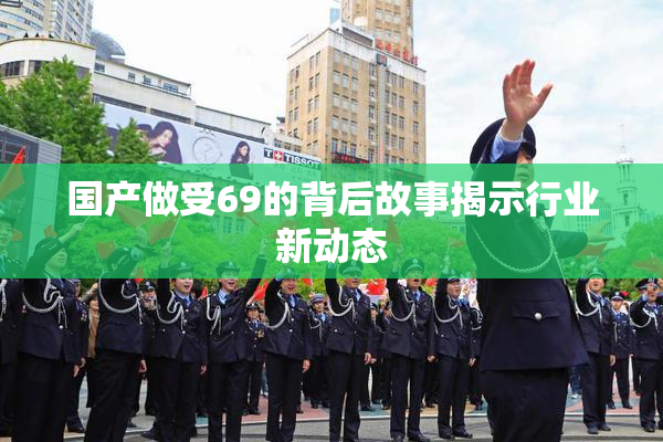 国产做受69的背后故事揭示行业新动态